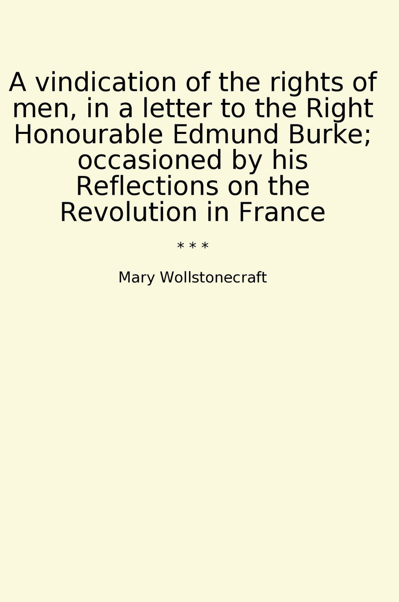 A vindication of the rights of men, in a letter to the Right Honourable Edmund Burke; occasioned by his Reflections on the Revolution in France