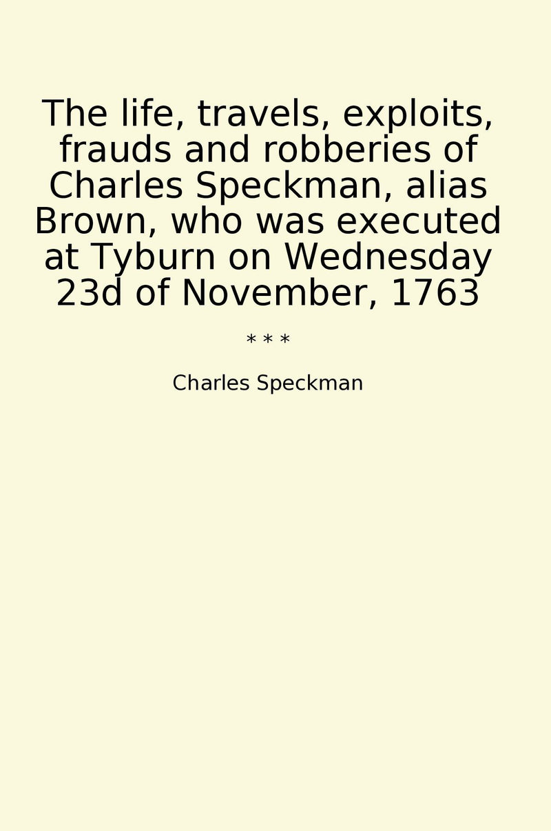 The life, travels, exploits, frauds and robberies of Charles Speckman, alias Brown, who was executed at Tyburn on Wednesday 23d of November, 1763