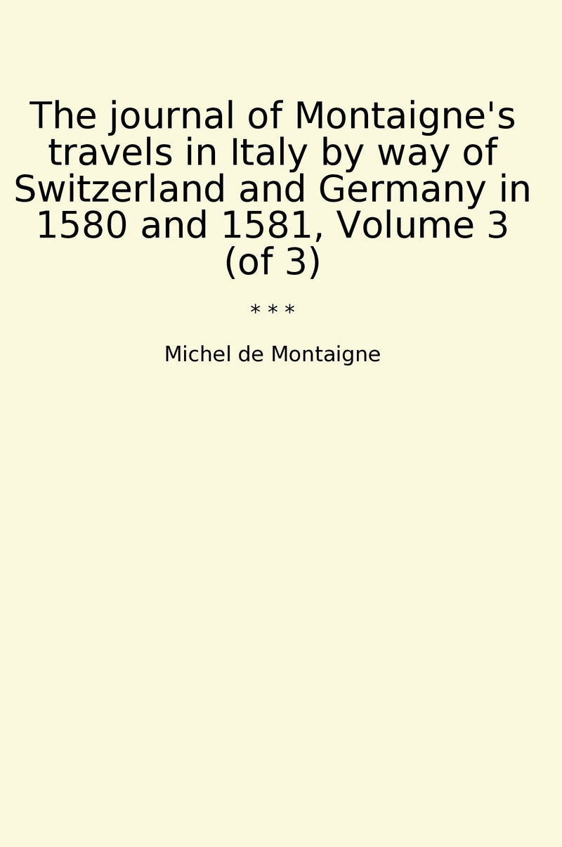 The journal of Montaigne's travels in Italy by way of Switzerland and Germany in 1580 and 1581, Volume 3 (of 3)