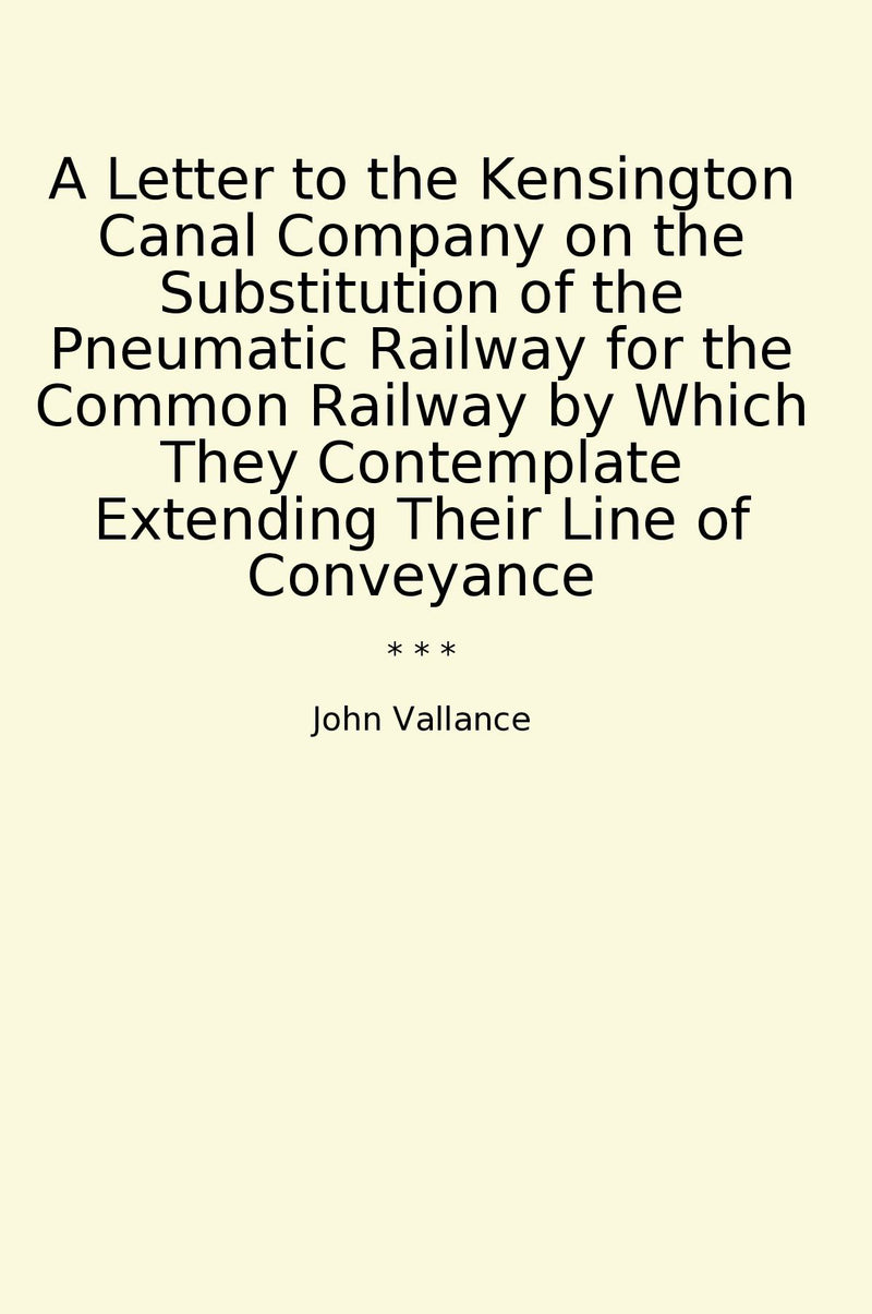 A Letter to the Kensington Canal Company on the Substitution of the Pneumatic Railway for the Common Railway by Which They Contemplate Extending Their Line of Conveyance