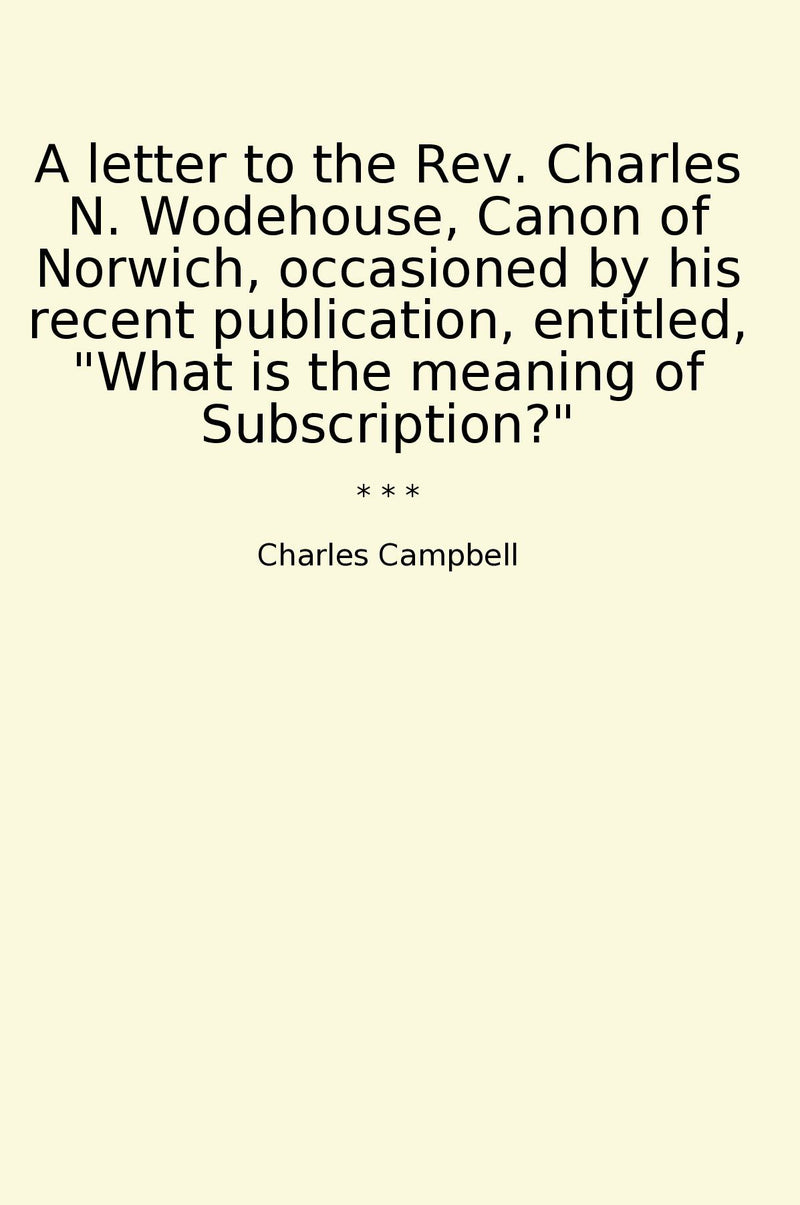 "A letter to the Rev. Charles N. Wodehouse, Canon of Norwich, occasioned by his recent publication, entitled, "What is the meaning of Subscription?""