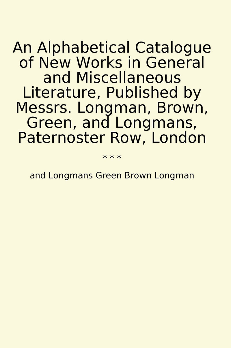 An Alphabetical Catalogue of New Works in General and Miscellaneous Literature, Published by Messrs. Longman, Brown, Green, and Longmans, Paternoster Row, London