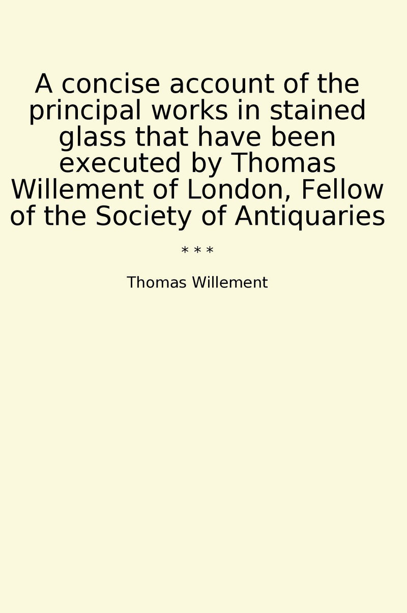 A concise account of the principal works in stained glass that have been executed by Thomas Willement of London, Fellow of the Society of Antiquaries