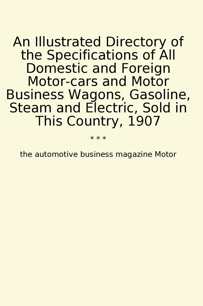 An Illustrated Directory of the Specifications of All Domestic and Foreign Motor-cars and Motor Business Wagons, Gasoline, Steam and Electric, Sold in This Country, 1907