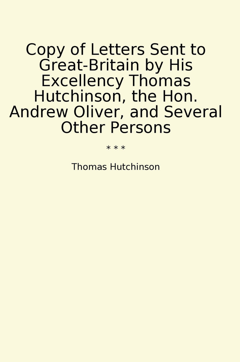 Copy of Letters Sent to Great-Britain by His Excellency Thomas Hutchinson, the Hon. Andrew Oliver, and Several Other Persons