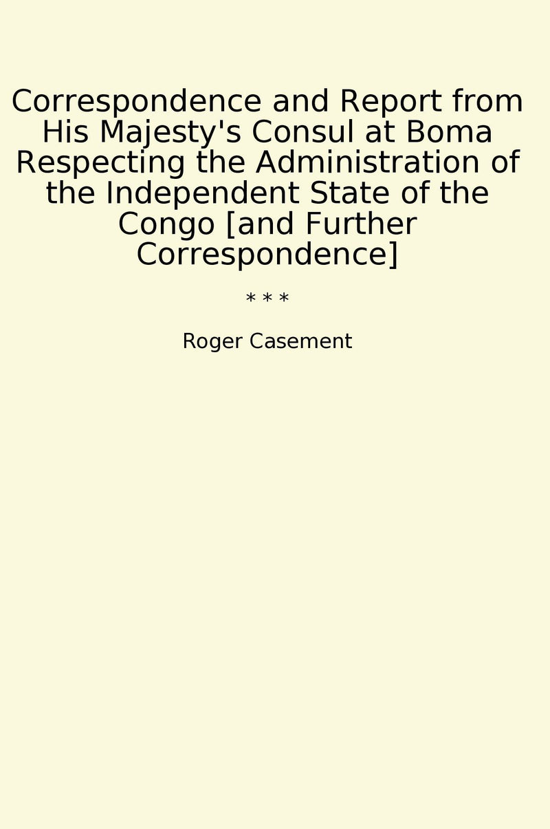 Correspondence and Report from His Majesty's Consul at Boma Respecting the Administration of the Independent State of the Congo [and Further Correspondence]