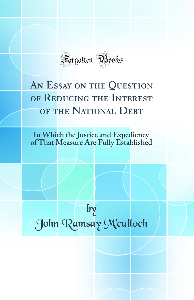 An Essay on the Question of Reducing the Interest of the National Debt: In Which the Justice and Expediency of That Measure Are Fully Established (Classic Reprint)