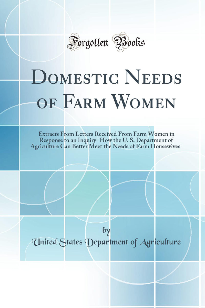 "Domestic Needs of Farm Women: Extracts From Letters Received From Farm Women in Response to an Inquiry "How the U. S. Department of Agriculture Can Better Meet the Needs of Farm Housewives" (Classic Reprint)"