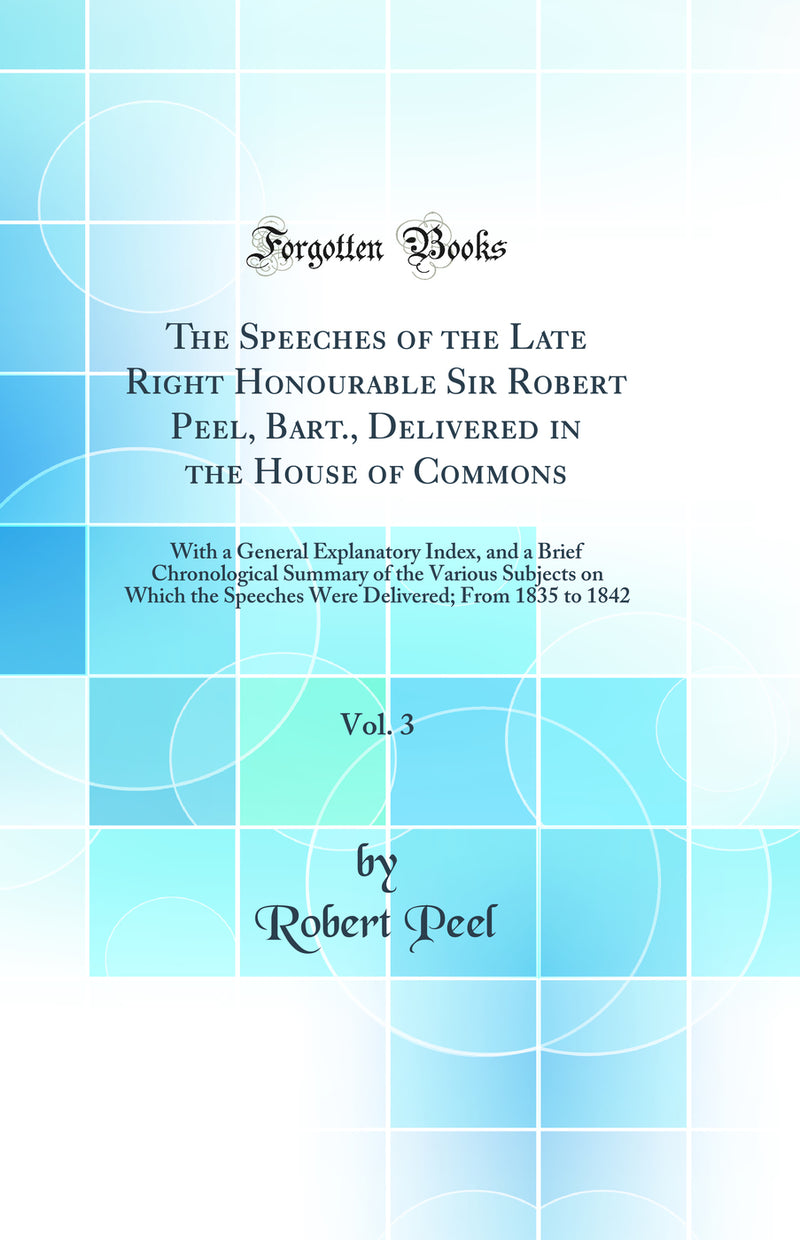 The Speeches of the Late Right Honourable Sir Robert Peel, Bart., Delivered in the House of Commons, Vol. 3: With a General Explanatory Index, and a Brief Chronological Summary of the Various Subjects on Which the Speeches Were Delivered; From 1835 to 184