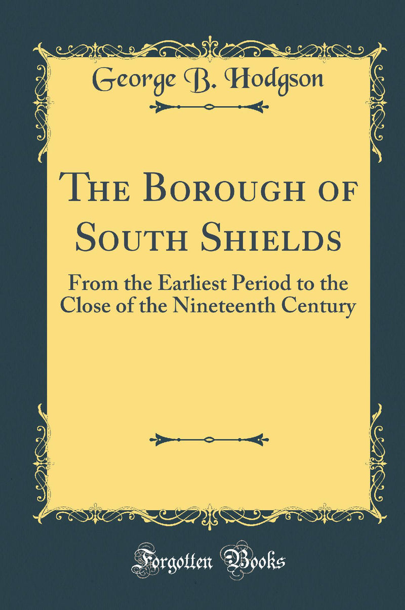 The Borough of South Shields: From the Earliest Period to the Close of the Nineteenth Century (Classic Reprint)