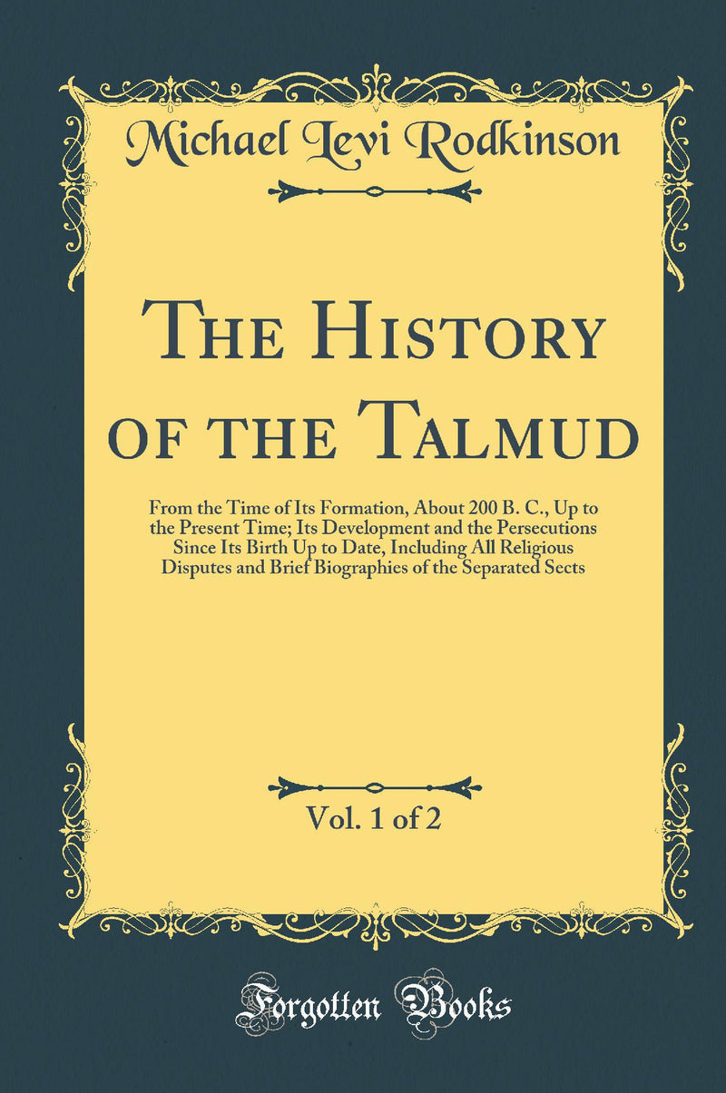 The History of the Talmud, Vol. 1 of 2: From the Time of Its Formation, About 200 B. C., Up to the Present Time; Its Development and the Persecutions Since Its Birth Up to Date, Including All Religious Disputes and Brief Biographies of the Separated 