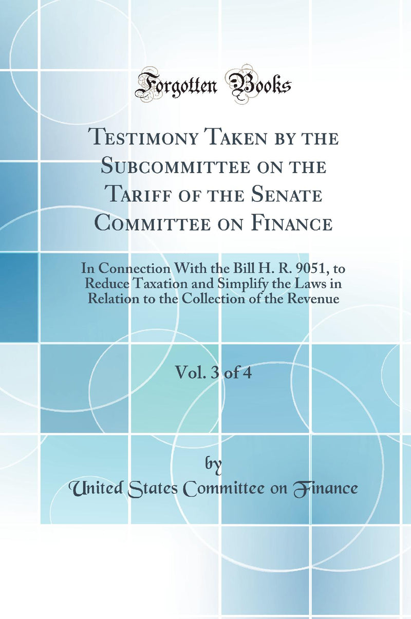 Testimony Taken by the Subcommittee on the Tariff of the Senate Committee on Finance, Vol. 3 of 4: In Connection With the Bill H. R. 9051, to Reduce Taxation and Simplify the Laws in Relation to the Collection of the Revenue (Classic Reprint)