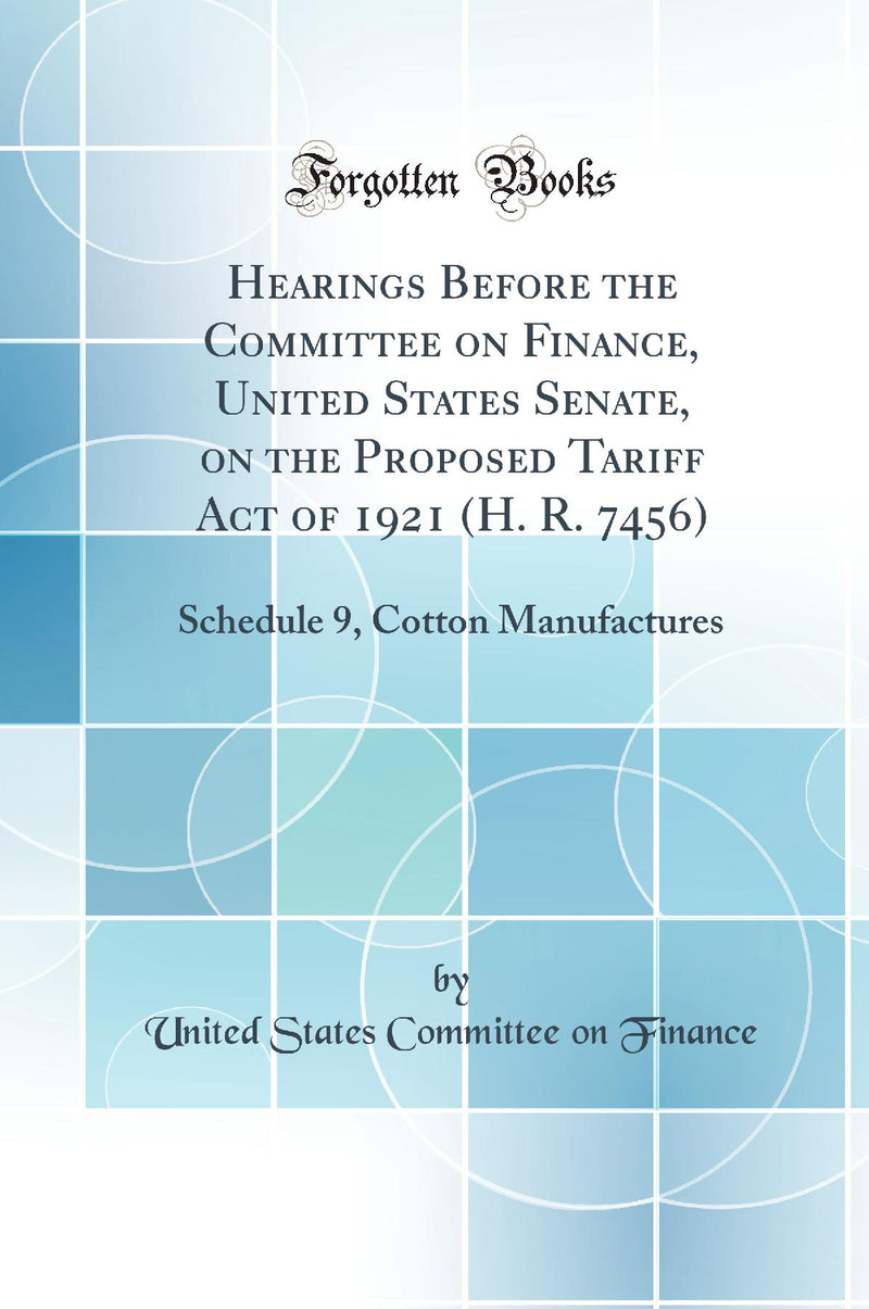 Hearings Before the Committee on Finance, United States Senate, on the Proposed Tariff Act of 1921 (H. R. 7456): Schedule 9, Cotton Manufactures (Classic Reprint)