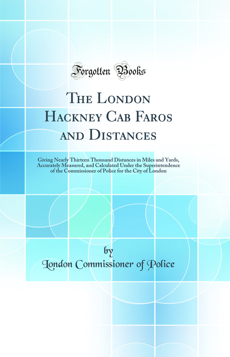 The London Hackney Cab Faros and Distances: Giving Nearly Thirteen Thousand Distances in Miles and Yards, Accurately Measured, and Calculated Under the Superintendence of the Commissioner of Police for the City of London (Classic Reprint)