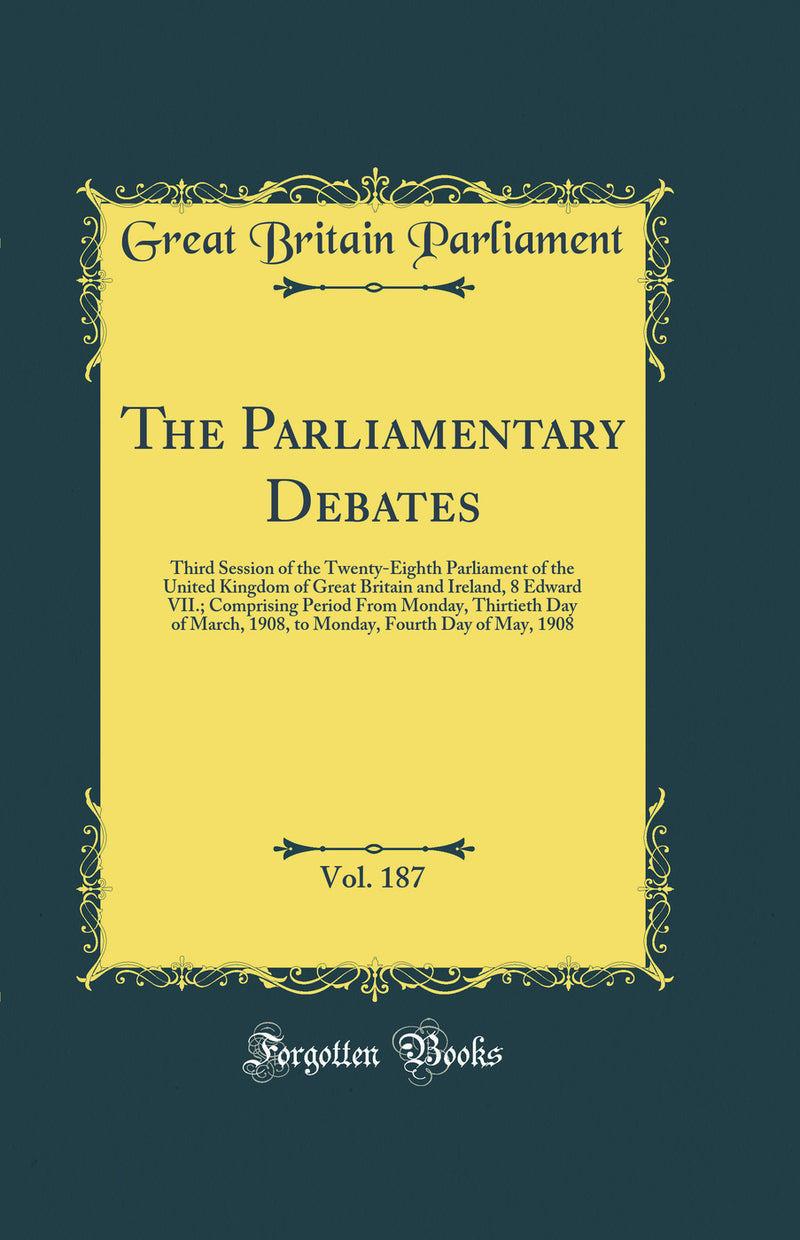 The Parliamentary Debates, Vol. 187: Third Session of the Twenty-Eighth Parliament of the United Kingdom of Great Britain and Ireland, 8 Edward VII.; Comprising Period From Monday, Thirtieth Day of March, 1908, to Monday, Fourth Day of May, 1908