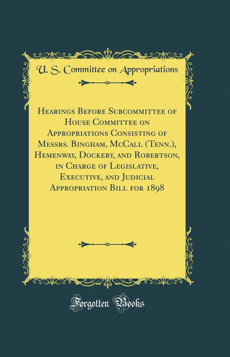 Hearings Before Subcommittee of House Committee on Appropriations Consisting of Messrs. Bingham, McCall (Tenn.), Hemenway, Dockery, and Robertson, in Charge of Legislative, Executive, and Judicial Appropriation Bill for 1898 (Classic Reprint)