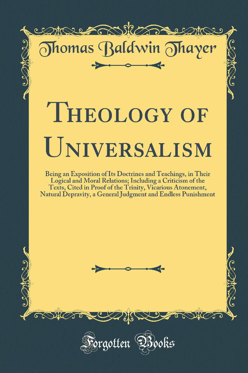 Theology of Universalism: Being an Exposition of Its Doctrines and Teachings, in Their Logical and Moral Relations; Including a Criticism of the Texts, Cited in Proof of the Trinity, Vicarious Atonement, Natural Depravity, a General Judgment and Endl