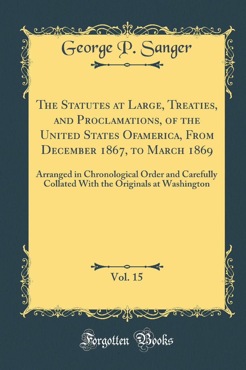 The Statutes at Large, Treaties, and Proclamations, of the United States Of america, From December 1867, to March 1869, Vol. 15: Arranged in Chronological Order and Carefully Collated With the Originals at Washington (Classic Reprint)