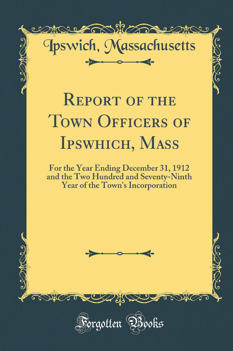 Report of the Town Officers of Ipswhich, Mass: For the Year Ending December 31, 1912 and the Two Hundred and Seventy-Ninth Year of the Town''s Incorporation (Classic Reprint)