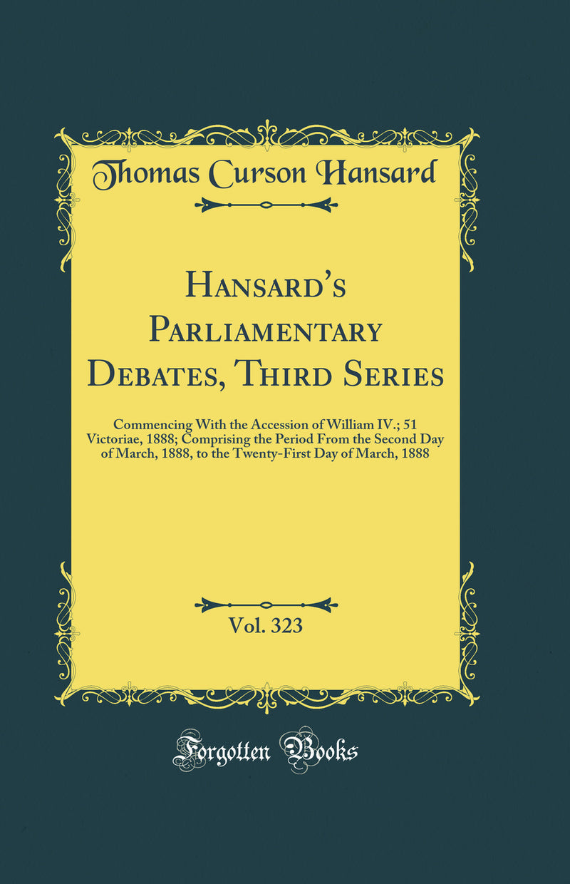 Hansard''s Parliamentary Debates, Third Series, Vol. 323: Commencing With the Accession of William IV.; 51 Victoriae, 1888; Comprising the Period From the Second Day of March, 1888, to the Twenty-First Day of March, 1888 (Classic Reprint)