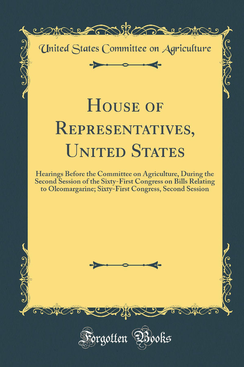 House of Representatives, United States: Hearings Before the Committee on Agriculture, During the Second Session of the Sixty-First Congress on Bills Relating to Oleomargarine; Sixty-First Congress, Second Session (Classic Reprint)