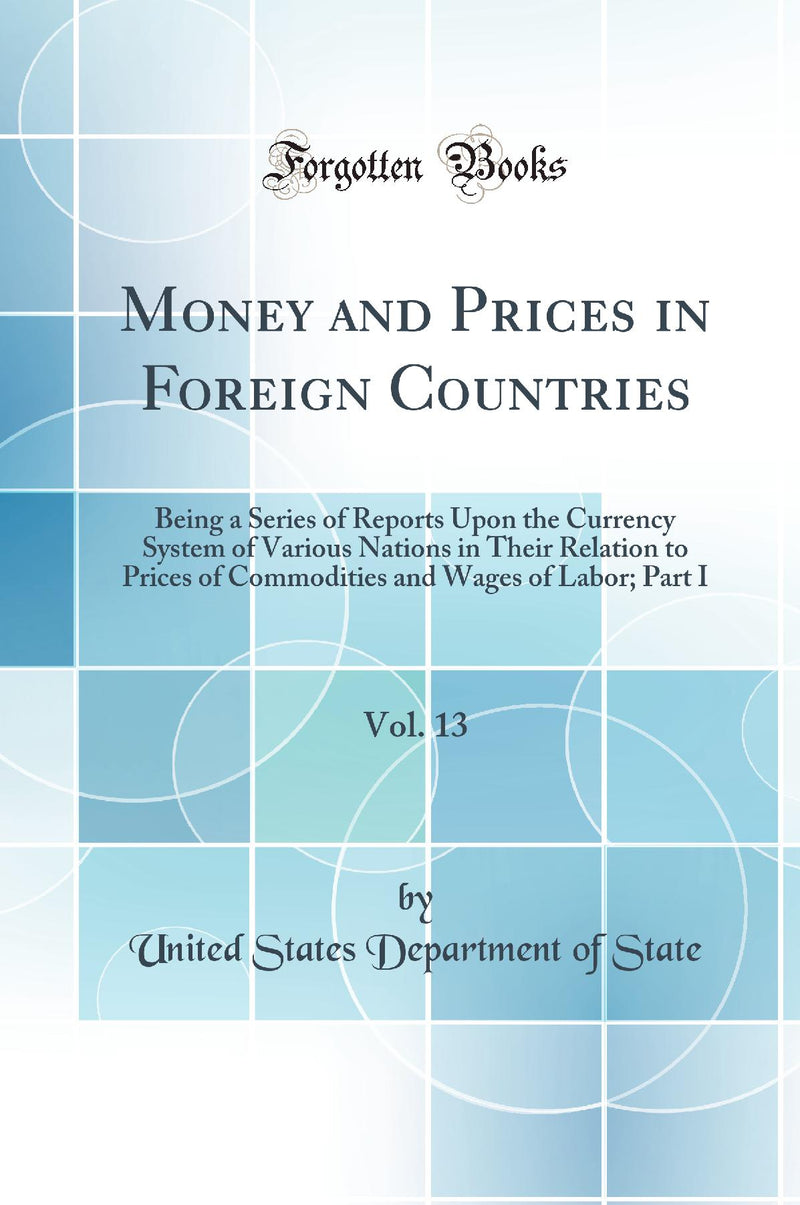 Money and Prices in Foreign Countries, Vol. 13: Being a Series of Reports Upon the Currency System of Various Nations in Their Relation to Prices of Commodities and Wages of Labor; Part I (Classic Reprint)