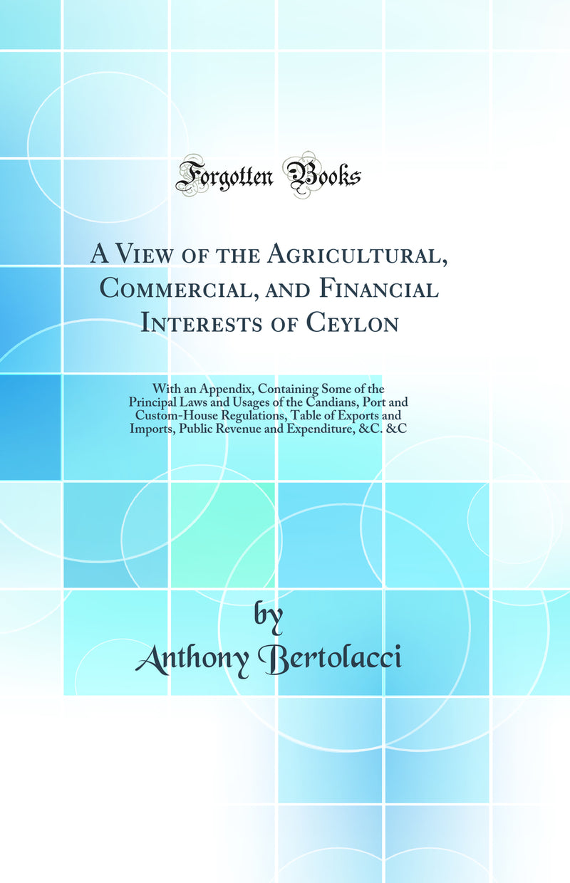 A View of the Agricultural, Commercial, and Financial Interests of Ceylon: With an Appendix, Containing Some of the Principal Laws and Usages of the Candians, Port and Custom-House Regulations, Table of Exports and Imports, Public Revenue and Expenditure,