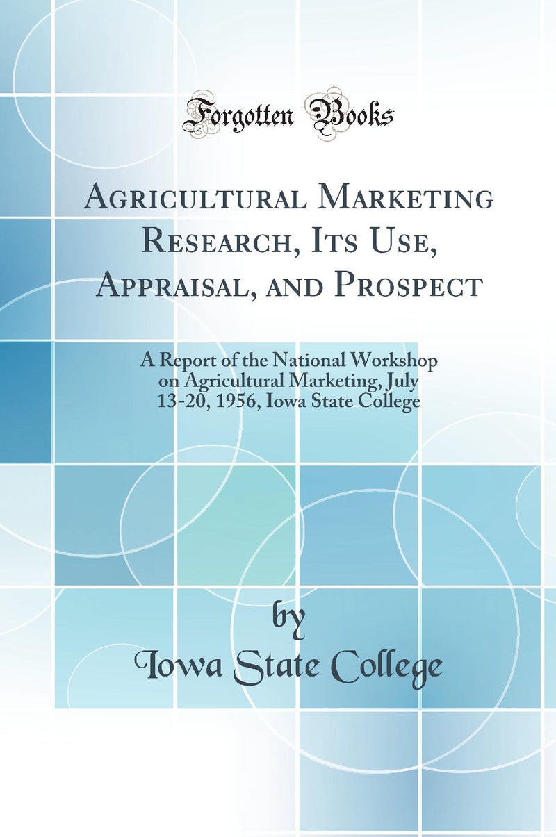 Agricultural Marketing Research, Its Use, Appraisal, and Prospect: A Report of the National Workshop on Agricultural Marketing, July 13-20, 1956, Iowa State College (Classic Reprint)