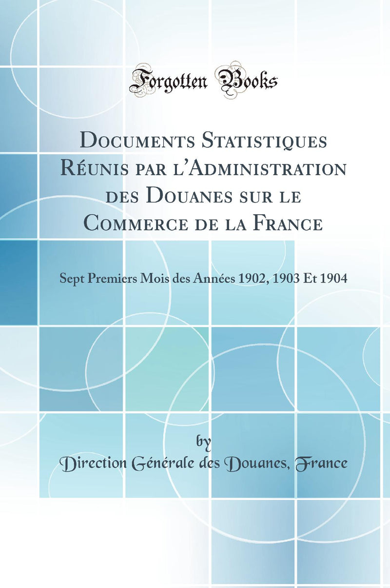 Documents Statistiques Réunis par l''Administration des Douanes sur le Commerce de la France: Sept Premiers Mois des Années 1902, 1903 Et 1904 (Classic Reprint)