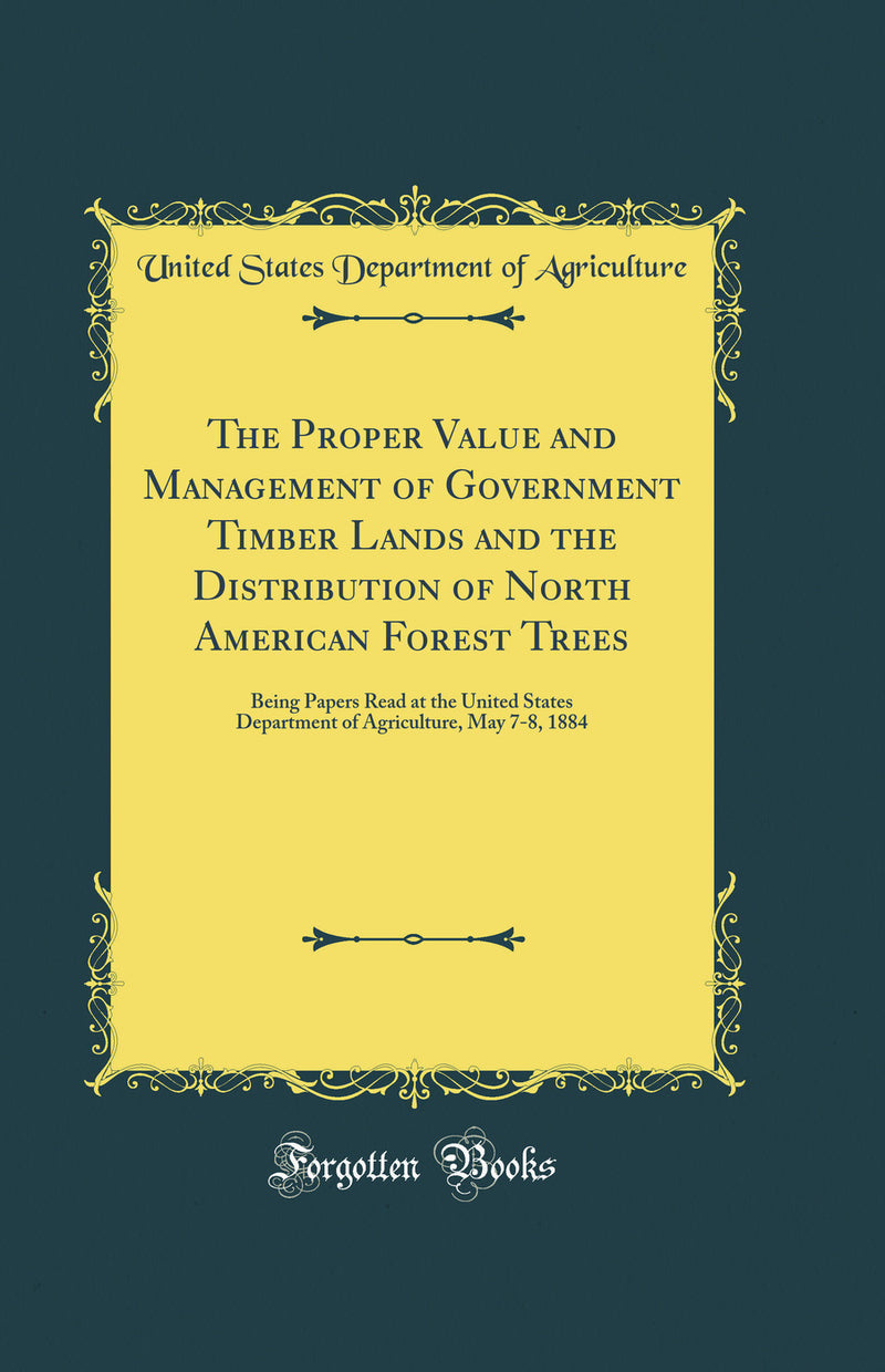 The Proper Value and Management of Government Timber Lands and the Distribution of North American Forest Trees: Being Papers Read at the United States Department of Agriculture, May 7-8, 1884 (Classic Reprint)