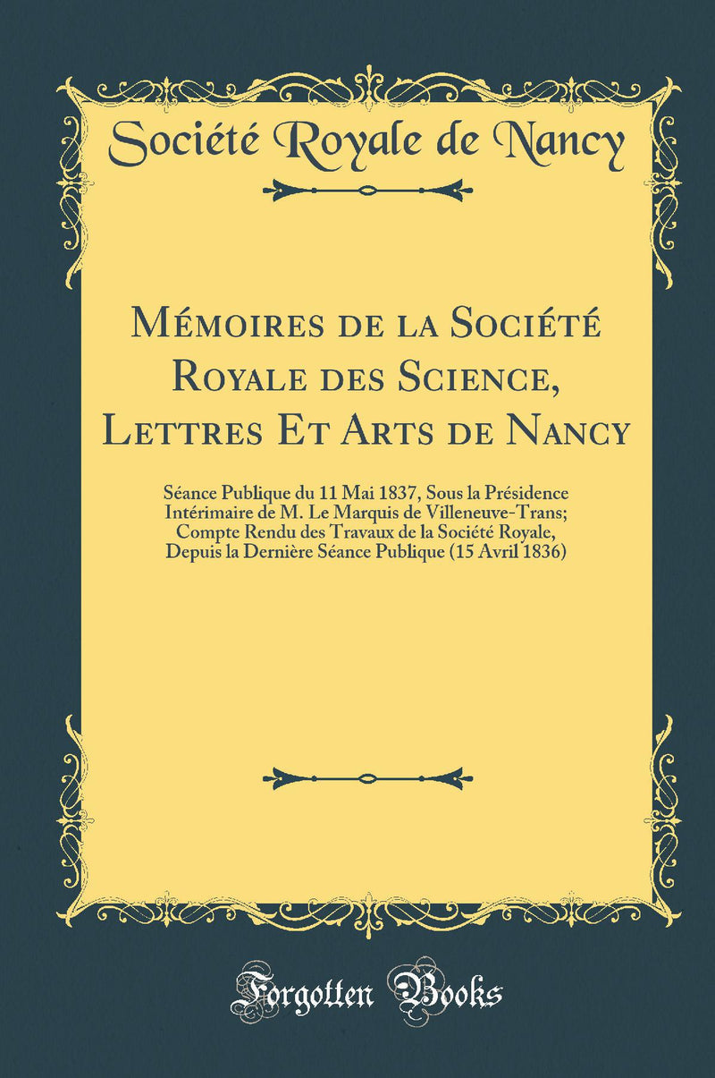 Mémoires de la Société Royale des Science, Lettres Et Arts de Nancy: Séance Publique du 11 Mai 1837, Sous la Présidence Intérimaire de M. Le Marquis de Villeneuve-Trans; Compte Rendu des Travaux de la Société Royale, Depuis la Dernière Séance Pu