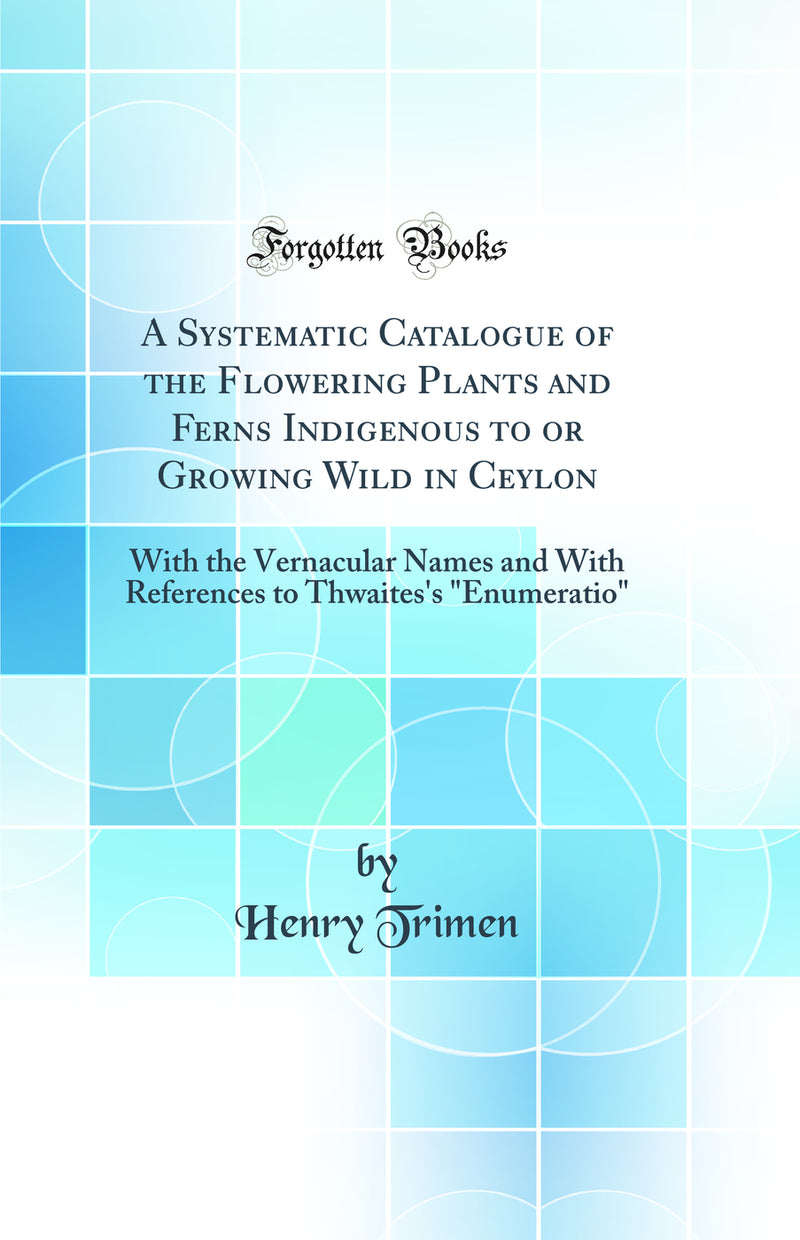 "A Systematic Catalogue of the Flowering Plants and Ferns Indigenous to or Growing Wild in Ceylon: With the Vernacular Names and With References to Thwaites's "Enumeratio" (Classic Reprint)"