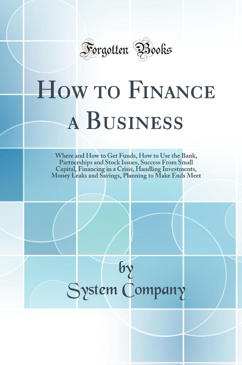 How to Finance a Business: Where and How to Get Funds, How to Use the Bank, Partnerships and Stock Issues, Success From Small Capital, Financing in a Crisis, Handling Investments, Money Leaks and Savings, Planning to Make Ends Meet (Classic Reprint)