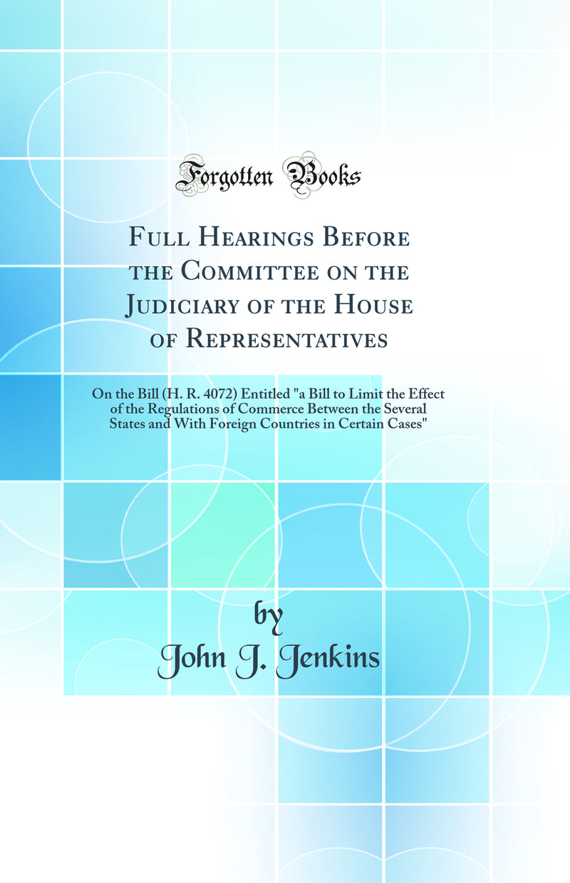 "Full Hearings Before the Committee on the Judiciary of the House of Representatives: On the Bill (H. R. 4072) Entitled "a Bill to Limit the Effect of the Regulations of Commerce Between the Several States and With Foreign Countries in Certain Cases""