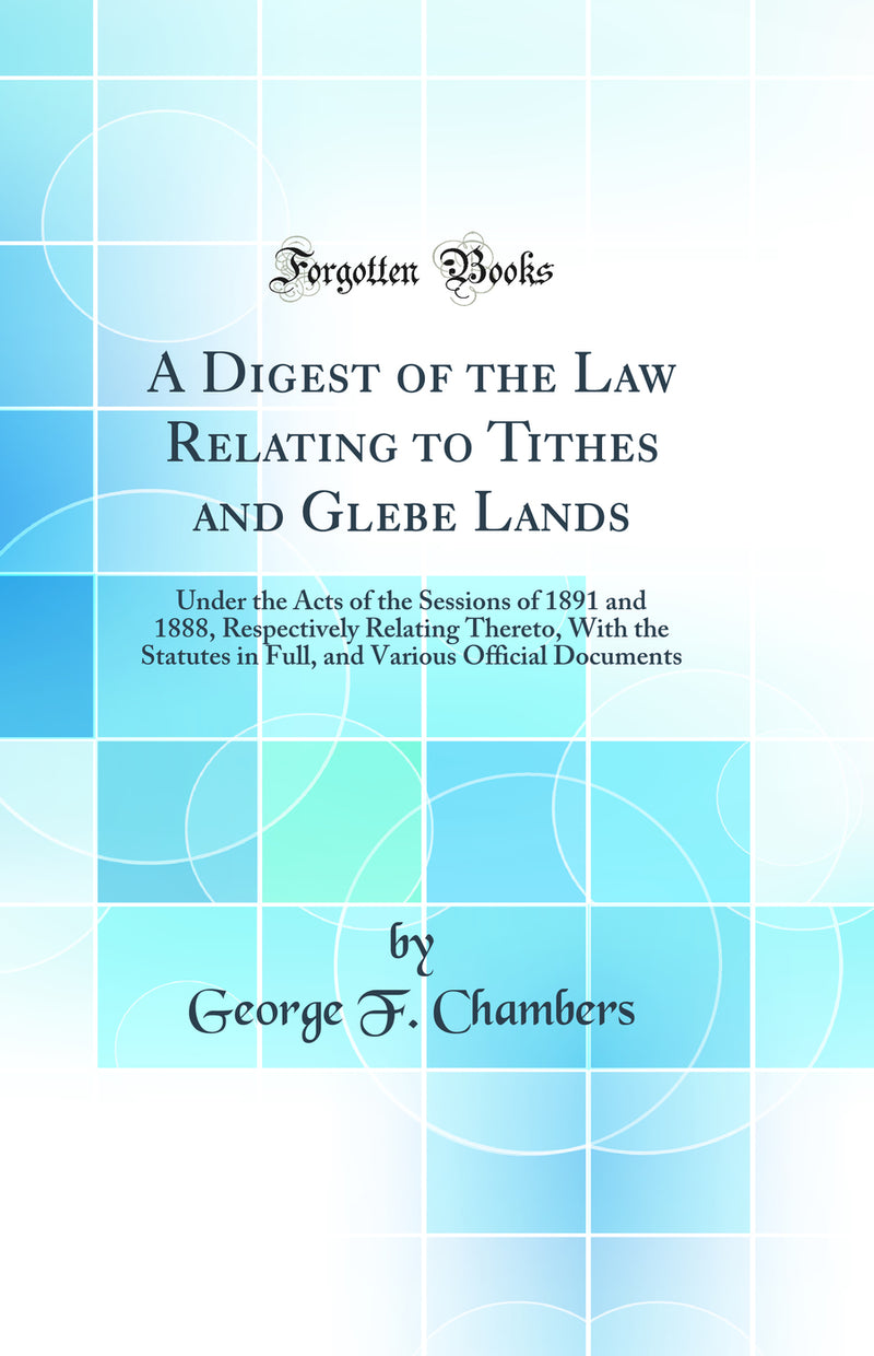 A Digest of the Law Relating to Tithes and Glebe Lands: Under the Acts of the Sessions of 1891 and 1888, Respectively Relating Thereto, With the Statutes in Full, and Various Official Documents (Classic Reprint)