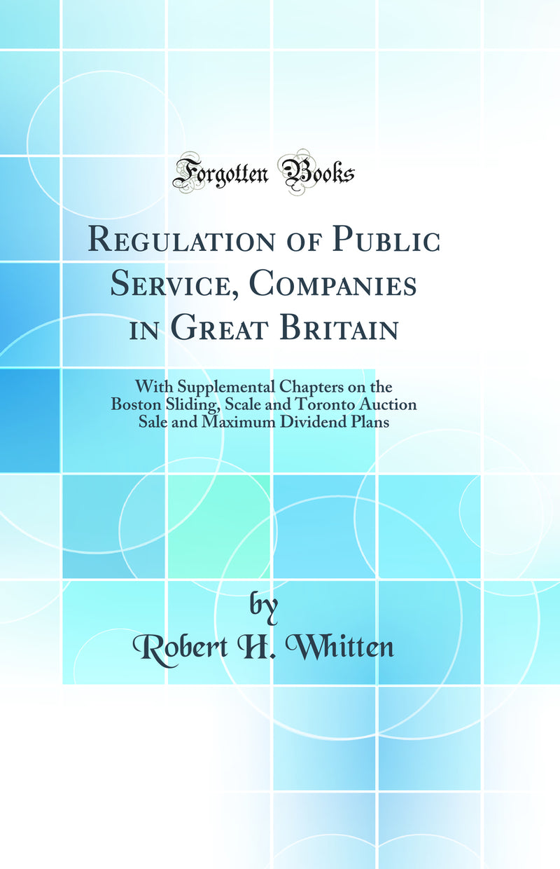 Regulation of Public Service, Companies in Great Britain: With Supplemental Chapters on the Boston Sliding, Scale and Toronto Auction Sale and Maximum Dividend Plans (Classic Reprint)