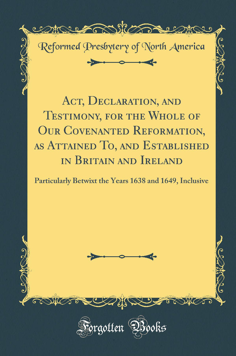 Act, Declaration, and Testimony, for the Whole of Our Covenanted Reformation, as Attained To, and Established in Britain and Ireland: Particularly Betwixt the Years 1638 and 1649, Inclusive (Classic Reprint)