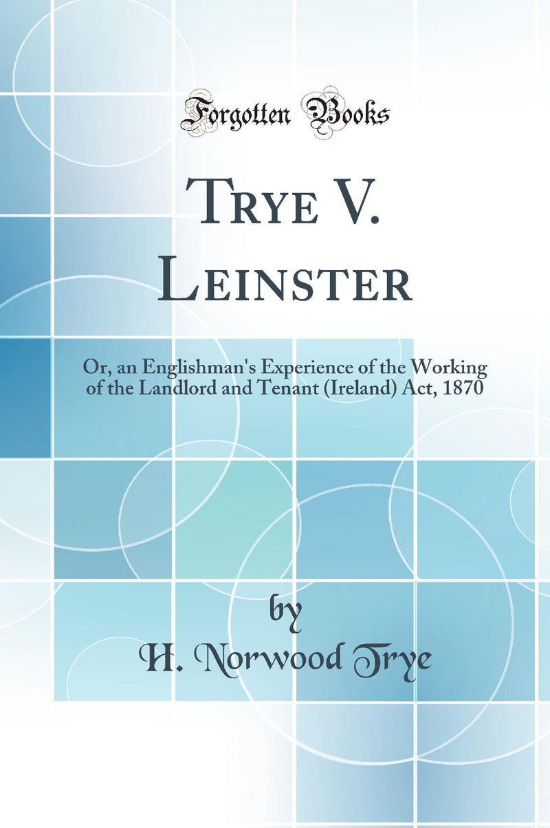 Trye V. Leinster: Or, an Englishman''s Experience of the Working of the Landlord and Tenant (Ireland) Act, 1870 (Classic Reprint)