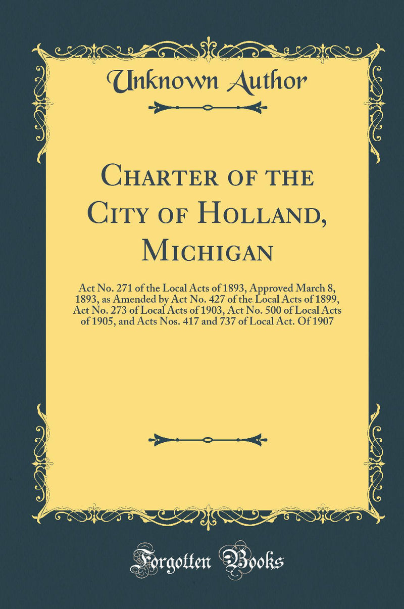 Charter of the City of Holland, Michigan: Act No. 271 of the Local Acts of 1893, Approved March 8, 1893, as Amended by Act No. 427 of the Local Acts of 1899, Act No. 273 of Local Acts of 1903, Act No. 500 of Local Acts of 1905, and Acts Nos. 417 and 737 o