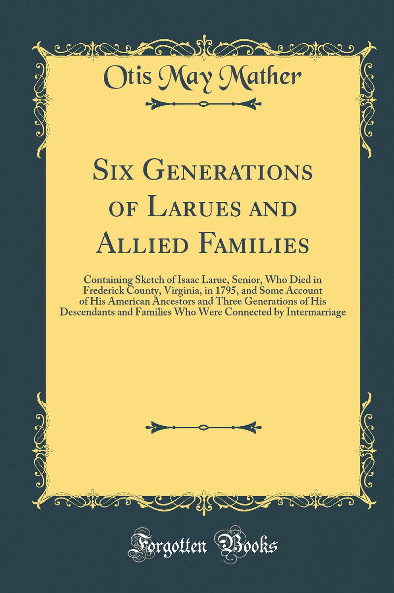 Six Generations of Larues and Allied Families: Containing Sketch of Isaac Larue, Senior, Who Died in Frederick County, Virginia, in 1795, and Some Account of His American Ancestors and Three Generations of His Descendants and Families Who Were Connected