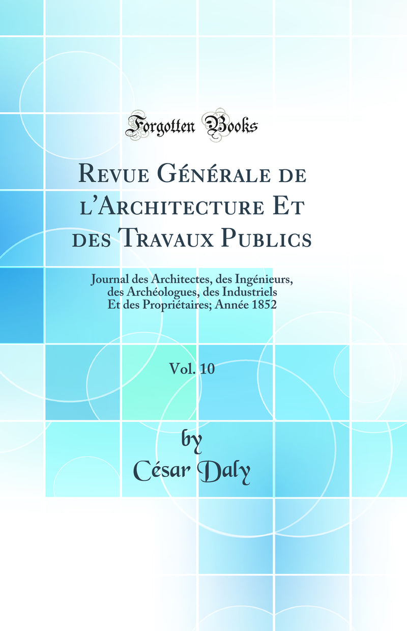 Revue Générale de l''Architecture Et des Travaux Publics, Vol. 10: Journal des Architectes, des Ingénieurs, des Archéologues, des Industriels Et des Propriétaires; Année 1852 (Classic Reprint)