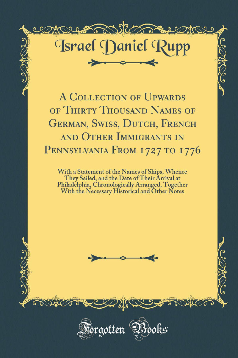 A Collection of Upwards of Thirty Thousand Names of German, Swiss, Dutch, French and Other Immigrants in Pennsylvania From 1727 to 1776: With a Statement of the Names of Ships, Whence They Sailed, and the Date of Their Arrival at Philadelphia, Chronolog