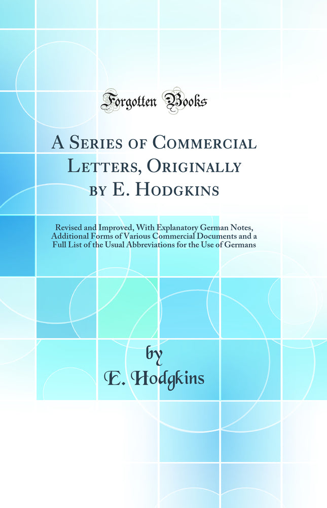 A Series of Commercial Letters, Originally by E. Hodgkins: Revised and Improved, With Explanatory German Notes, Additional Forms of Various Commercial Documents and a Full List of the Usual Abbreviations for the Use of Germans (Classic Reprint)