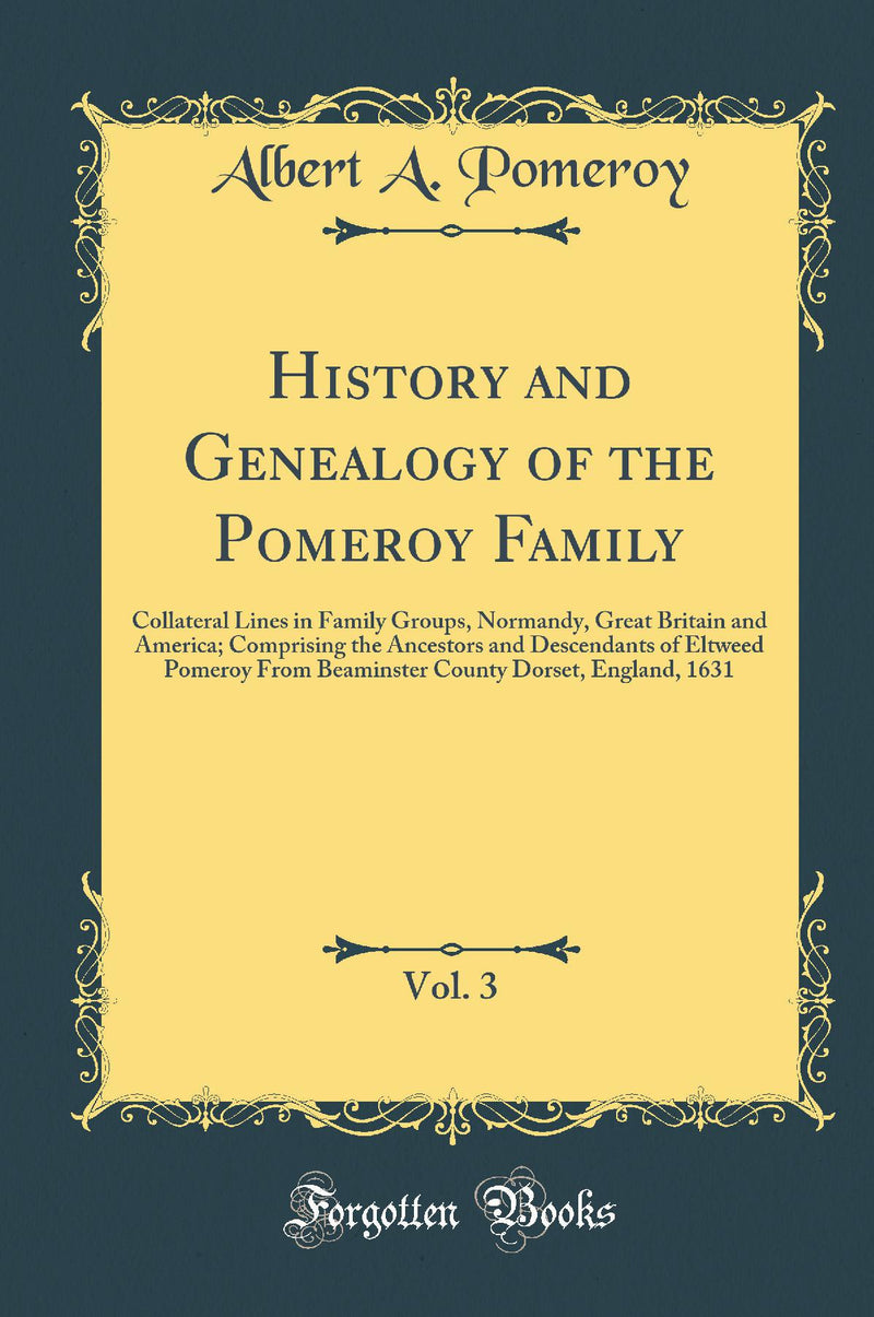 History and Genealogy of the Pomeroy Family, Vol. 3: Collateral Lines in Family Groups, Normandy, Great Britain and America; Comprising the Ancestors and Descendants of Eltweed Pomeroy From Beaminster County Dorset, England, 1631 (Classic Reprint)