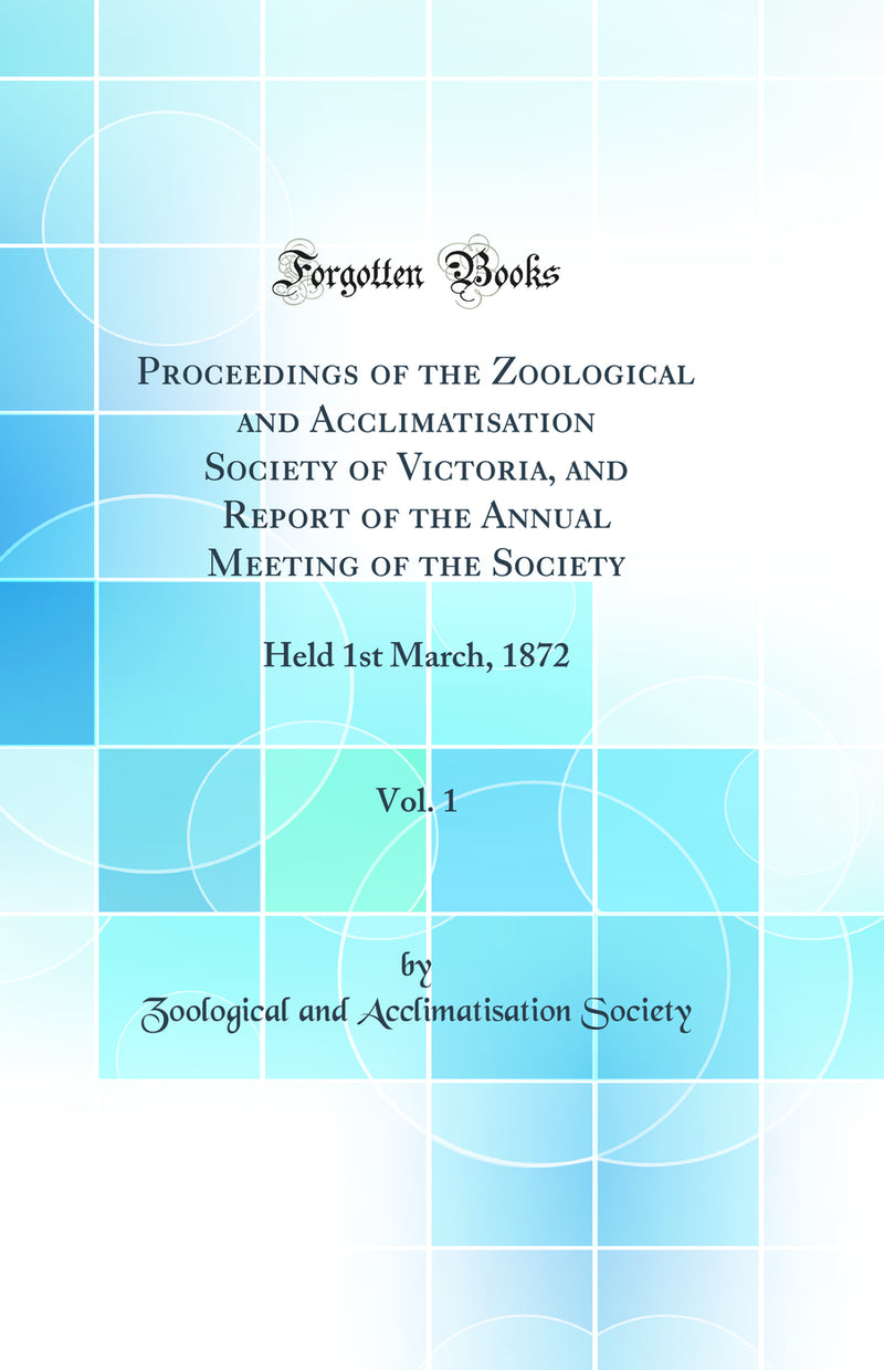 Proceedings of the Zoological and Acclimatisation Society of Victoria, and Report of the Annual Meeting of the Society, Vol. 1: Held 1st March, 1872 (Classic Reprint)