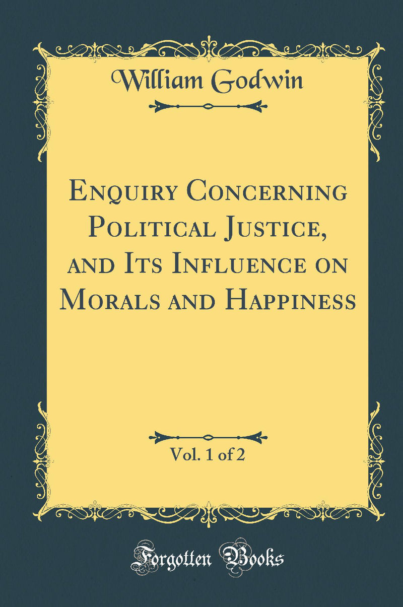 Enquiry Concerning Political Justice, and Its Influence on Morals and Happiness, Vol. 1 of 2 (Classic Reprint)