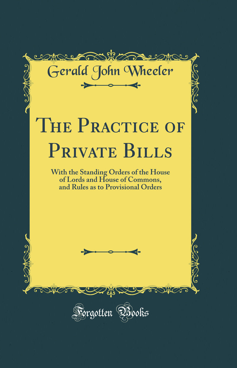 The Practice of Private Bills: With the Standing Orders of the House of Lords and House of Commons, and Rules as to Provisional Orders (Classic Reprint)