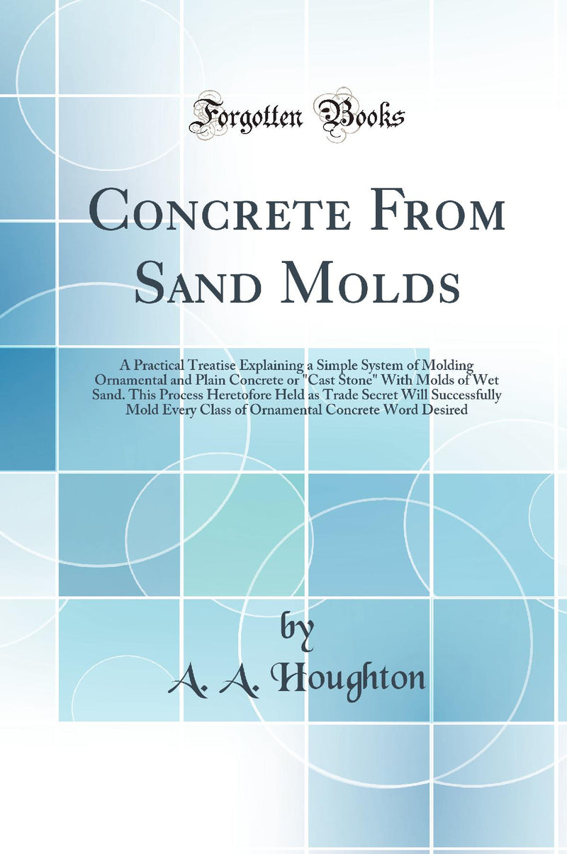 "Concrete From Sand Molds: A Practical Treatise Explaining a Simple System of Molding Ornamental and Plain Concrete or "Cast Stone" With Molds of Wet Sand. This Process Heretofore Held as Trade Secret Will Successfully Mold Every Class of Ornamental Conc"