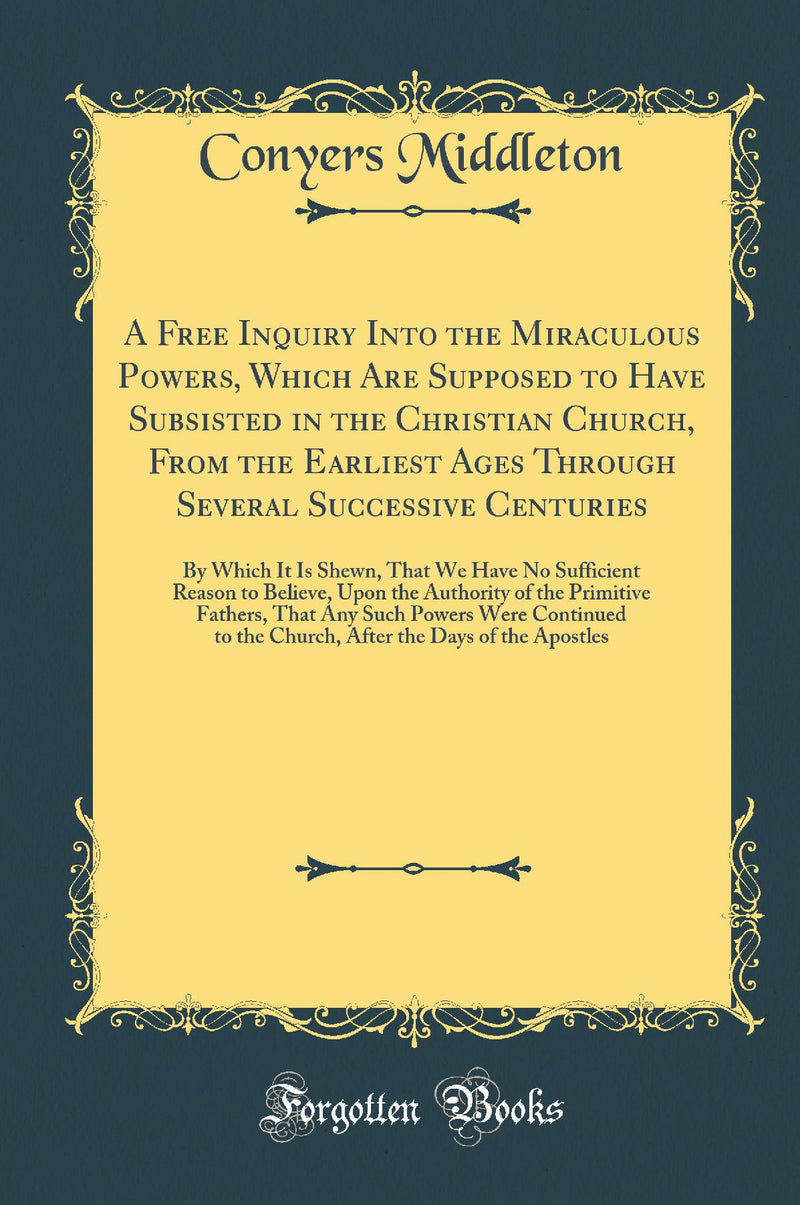 A Free Inquiry Into the Miraculous Powers, Which Are Supposed to Have Subsisted in the Christian Church, From the Earliest Ages Through Several Successive Centuries: By Which It Is Shewn, That We Have No Sufficient Reason to Believe, Upon the Authority 