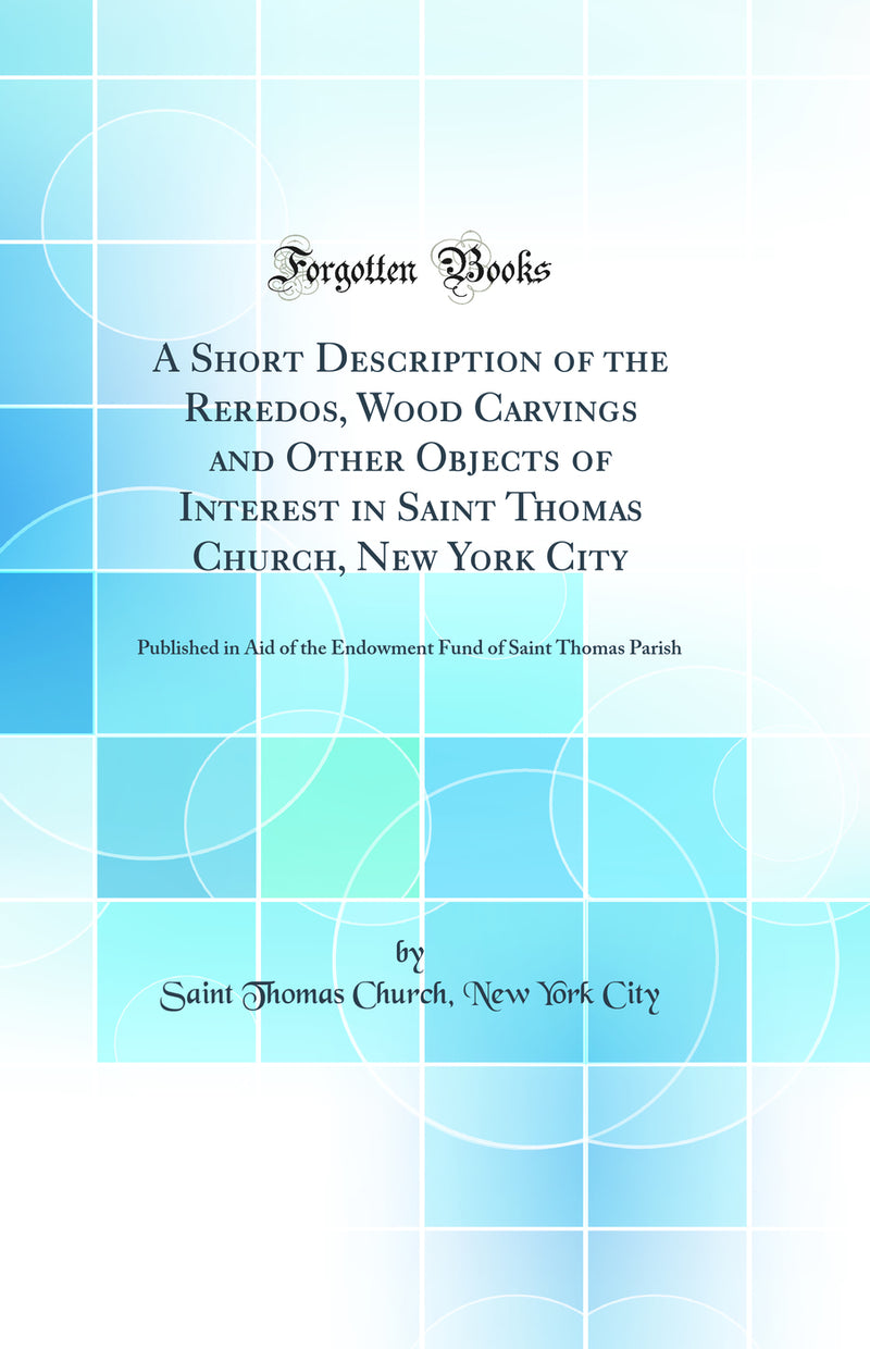 A Short Description of the Reredos, Wood Carvings and Other Objects of Interest in Saint Thomas Church, New York City: Published in Aid of the Endowment Fund of Saint Thomas Parish (Classic Reprint)